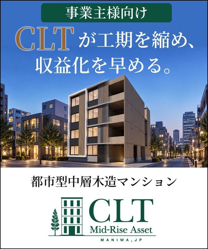 
                    事業主様向け
                    CLTが工期を縮め、収益化を早める。
                    都市型中層木造マンション
                    CLT Mid-Rise Asset MANIWA, JP